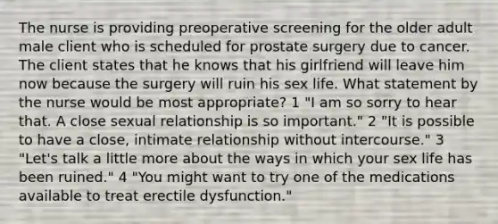 The nurse is providing preoperative screening for the older adult male client who is scheduled for prostate surgery due to cancer. The client states that he knows that his girlfriend will leave him now because the surgery will ruin his sex life. What statement by the nurse would be most appropriate? 1 "I am so sorry to hear that. A close sexual relationship is so important." 2 "It is possible to have a close, intimate relationship without intercourse." 3 "Let's talk a little more about the ways in which your sex life has been ruined." 4 "You might want to try one of the medications available to treat erectile dysfunction."