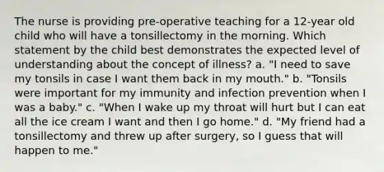 The nurse is providing pre-operative teaching for a 12-year old child who will have a tonsillectomy in the morning. Which statement by the child best demonstrates the expected level of understanding about the concept of illness? a. "I need to save my tonsils in case I want them back in my mouth." b. "Tonsils were important for my immunity and infection prevention when I was a baby." c. "When I wake up my throat will hurt but I can eat all the ice cream I want and then I go home." d. "My friend had a tonsillectomy and threw up after surgery, so I guess that will happen to me."