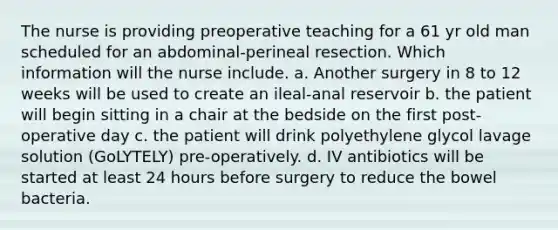 The nurse is providing preoperative teaching for a 61 yr old man scheduled for an abdominal-perineal resection. Which information will the nurse include. a. Another surgery in 8 to 12 weeks will be used to create an ileal-anal reservoir b. the patient will begin sitting in a chair at the bedside on the first post-operative day c. the patient will drink polyethylene glycol lavage solution (GoLYTELY) pre-operatively. d. IV antibiotics will be started at least 24 hours before surgery to reduce the bowel bacteria.