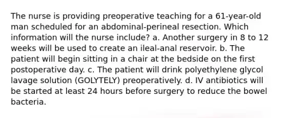 The nurse is providing preoperative teaching for a 61-year-old man scheduled for an abdominal-perineal resection. Which information will the nurse include? a. Another surgery in 8 to 12 weeks will be used to create an ileal-anal reservoir. b. The patient will begin sitting in a chair at the bedside on the first postoperative day. c. The patient will drink polyethylene glycol lavage solution (GOLYTELY) preoperatively. d. IV antibiotics will be started at least 24 hours before surgery to reduce the bowel bacteria.