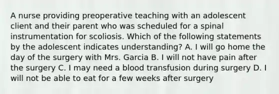 A nurse providing preoperative teaching with an adolescent client and their parent who was scheduled for a spinal instrumentation for scoliosis. Which of the following statements by the adolescent indicates understanding? A. I will go home the day of the surgery with Mrs. Garcia B. I will not have pain after the surgery C. I may need a blood transfusion during surgery D. I will not be able to eat for a few weeks after surgery