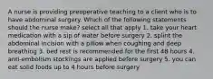 A nurse is providing preoperative teaching to a client who is to have abdominal surgery. Which of the following statements should the nurse make? select all that apply 1. take your heart medication with a sip of water before surgery 2. splint the abdominal incision with a pillow when coughing and deep breathing 3. bed rest is recommended for the first 48 hours 4. anti-embolism stockings are applied before surgery 5. you can eat solid foods up to 4 hours before surgery