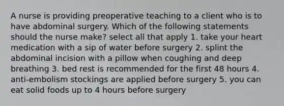 A nurse is providing preoperative teaching to a client who is to have abdominal surgery. Which of the following statements should the nurse make? select all that apply 1. take your heart medication with a sip of water before surgery 2. splint the abdominal incision with a pillow when coughing and deep breathing 3. bed rest is recommended for the first 48 hours 4. anti-embolism stockings are applied before surgery 5. you can eat solid foods up to 4 hours before surgery