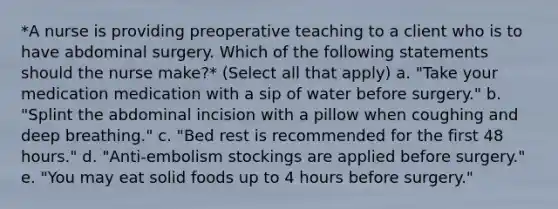 *A nurse is providing preoperative teaching to a client who is to have abdominal surgery. Which of the following statements should the nurse make?* (Select all that apply) a. "Take your medication medication with a sip of water before surgery." b. "Splint the abdominal incision with a pillow when coughing and deep breathing." c. "Bed rest is recommended for the first 48 hours." d. "Anti-embolism stockings are applied before surgery." e. "You may eat solid foods up to 4 hours before surgery."