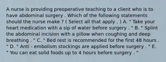 A nurse is providing preoperative teaching to a client who is to have abdominal surgery . Which of the following statements should the nurse make ? ( Select all that apply . ) A. " Take your heart medication with a sip of water before surgery . " B. " Splint the abdominal incision with a pillow when coughing and deep breathing . " C. " Bed rest is recommended for the first 48 hours . " D. " Anti - embolism stockings are applied before surgery . " E. " You can eat solid foods up to 4 hours before surgery . "