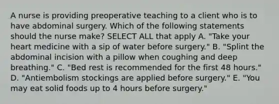 A nurse is providing preoperative teaching to a client who is to have abdominal surgery. Which of the following statements should the nurse make? SELECT ALL that apply A. "Take your heart medicine with a sip of water before surgery." B. "Splint the abdominal incision with a pillow when coughing and deep breathing." C. "Bed rest is recommended for the first 48 hours." D. "Antiembolism stockings are applied before surgery." E. "You may eat solid foods up to 4 hours before surgery."