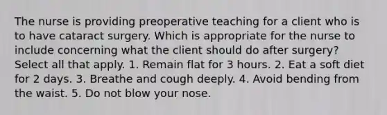 The nurse is providing preoperative teaching for a client who is to have cataract surgery. Which is appropriate for the nurse to include concerning what the client should do after surgery? Select all that apply. 1. Remain flat for 3 hours. 2. Eat a soft diet for 2 days. 3. Breathe and cough deeply. 4. Avoid bending from the waist. 5. Do not blow your nose.