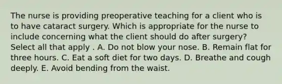 The nurse is providing preoperative teaching for a client who is to have cataract surgery. Which is appropriate for the nurse to include concerning what the client should do after surgery? Select all that apply . A. Do not blow your nose. B. Remain flat for three hours. C. Eat a soft diet for two days. D. Breathe and cough deeply. E. Avoid bending from the waist.