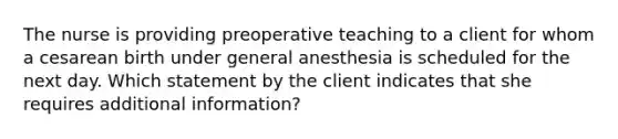 The nurse is providing preoperative teaching to a client for whom a cesarean birth under general anesthesia is scheduled for the next day. Which statement by the client indicates that she requires additional​ information?