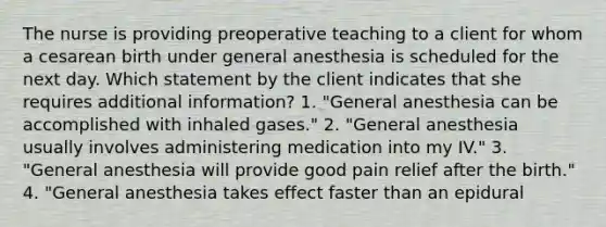 The nurse is providing preoperative teaching to a client for whom a cesarean birth under general anesthesia is scheduled for the next day. Which statement by the client indicates that she requires additional information? 1. "General anesthesia can be accomplished with inhaled gases." 2. "General anesthesia usually involves administering medication into my IV." 3. "General anesthesia will provide good pain relief after the birth." 4. "General anesthesia takes effect faster than an epidural