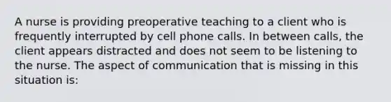 A nurse is providing preoperative teaching to a client who is frequently interrupted by cell phone calls. In between calls, the client appears distracted and does not seem to be listening to the nurse. The aspect of communication that is missing in this situation is: