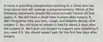 A nurse is providing preoperative teaching to a client who has lung cancer and will undergo a pneumonectomy. Which of the following statements should the nurse include? (Select all that apply.) A. You will have a chest tube in place after surgery B. We'll frequently help you turn, cough, and breathe deeply after surgery C. You will have to remain in bed for about 2 days after the surgery D. We'll give you oxygen to support your breathing if you need it E. You should expect pain for the first few days after surgery