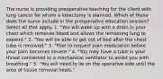 The nurse is providing preoperative teaching for the client with lung cancer for whom a lobectomy is planned. Which of these does the nurse include in the preoperative education session? Select all that apply. 1. "You will wake up with a drain in your chest which removes blood and allows the remaining lung to expand." 2. "You will be able to get out of bed after the chest tube is removed." 3. "Plan to request pain medication before your pain becomes severe." 4. "You may have a tube in your throat connected to a mechanical ventilator to assist you with breathing." 5. "You will need to lie on the operative side until the area of tissue removal heals."