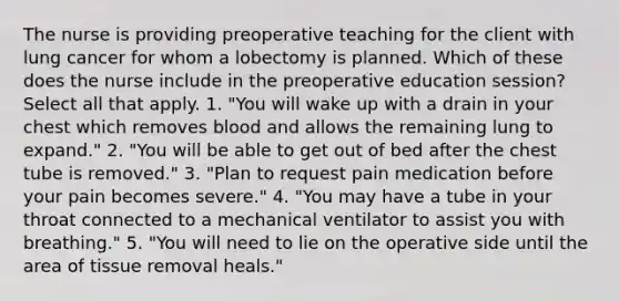 The nurse is providing preoperative teaching for the client with lung cancer for whom a lobectomy is planned. Which of these does the nurse include in the preoperative education session? Select all that apply. 1. "You will wake up with a drain in your chest which removes blood and allows the remaining lung to expand." 2. "You will be able to get out of bed after the chest tube is removed." 3. "Plan to request pain medication before your pain becomes severe." 4. "You may have a tube in your throat connected to a mechanical ventilator to assist you with breathing." 5. "You will need to lie on the operative side until the area of tissue removal heals."