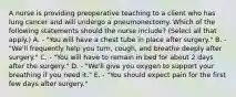 A nurse is providing preoperative teaching to a client who has lung cancer and will undergo a pneumonectomy. Which of the following statements should the nurse include? (Select all that apply.) A. - "You will have a chest tube in place after surgery." B. - "We'll frequently help you turn, cough, and breathe deeply after surgery." C. - "You will have to remain in bed for about 2 days after the surgery." D. - "We'll give you oxygen to support your breathing if you need it." E. - "You should expect pain for the first few days after surgery."