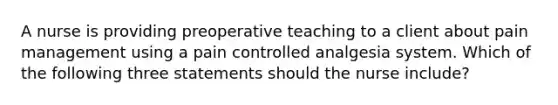 A nurse is providing preoperative teaching to a client about pain management using a pain controlled analgesia system. Which of the following three statements should the nurse include?