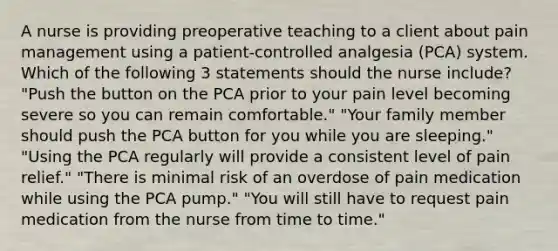 A nurse is providing preoperative teaching to a client about pain management using a patient-controlled analgesia (PCA) system. Which of the following 3 statements should the nurse include? "Push the button on the PCA prior to your pain level becoming severe so you can remain comfortable." "Your family member should push the PCA button for you while you are sleeping." "Using the PCA regularly will provide a consistent level of pain relief." "There is minimal risk of an overdose of pain medication while using the PCA pump." "You will still have to request pain medication from the nurse from time to time."