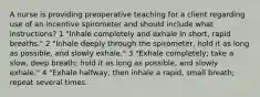 A nurse is providing preoperative teaching for a client regarding use of an incentive spirometer and should include what instructions? 1 "Inhale completely and exhale in short, rapid breaths." 2 "Inhale deeply through the spirometer, hold it as long as possible, and slowly exhale." 3 "Exhale completely; take a slow, deep breath; hold it as long as possible, and slowly exhale." 4 "Exhale halfway, then inhale a rapid, small breath; repeat several times.