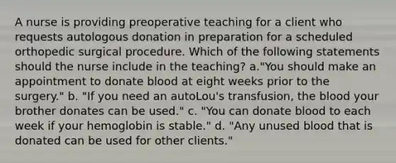 A nurse is providing preoperative teaching for a client who requests autologous donation in preparation for a scheduled orthopedic surgical procedure. Which of the following statements should the nurse include in the teaching? a."You should make an appointment to donate blood at eight weeks prior to the surgery." b. "If you need an autoLou's transfusion, the blood your brother donates can be used." c. "You can donate blood to each week if your hemoglobin is stable." d. "Any unused blood that is donated can be used for other clients."