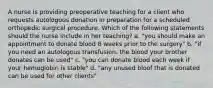 A nurse is providing preoperative teaching for a client who requests autologous donation in preparation for a scheduled orthopedic surgical procedure. Which of the following statements should the nurse include in her teaching? a. "you should make an appointment to donate blood 8 weeks prior to the surgery" b. "if you need an autologous transfusion. the blood your brother donates can be used" c. "you can donate blood each week if your hemoglobin is stable" d. "any unused bloof that is donated can be used for other clients"