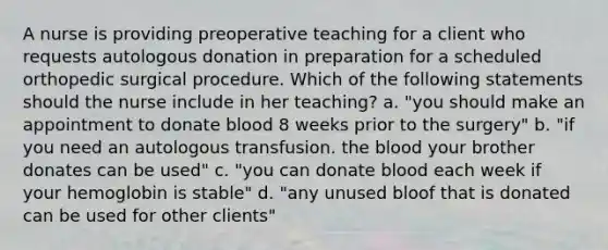 A nurse is providing preoperative teaching for a client who requests autologous donation in preparation for a scheduled orthopedic surgical procedure. Which of the following statements should the nurse include in her teaching? a. "you should make an appointment to donate blood 8 weeks prior to the surgery" b. "if you need an autologous transfusion. the blood your brother donates can be used" c. "you can donate blood each week if your hemoglobin is stable" d. "any unused bloof that is donated can be used for other clients"