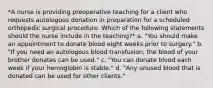 *A nurse is providing preoperative teaching for a client who requests autologous donation in preparation for a scheduled orthopedic surgical procedure. Which of the following statements should the nurse include in the teaching?* a. "You should make an appointment to donate blood eight weeks prior to surgery." b. "If you need an autologous blood transfusion, the blood of your brother donates can be used." c. "You can donate blood each week if your hemoglobin is stable." d. "Any unused blood that is donated can be used for other clients."