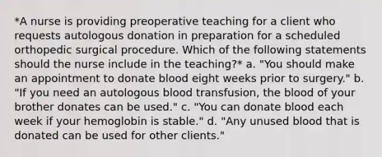 *A nurse is providing preoperative teaching for a client who requests autologous donation in preparation for a scheduled orthopedic surgical procedure. Which of the following statements should the nurse include in the teaching?* a. "You should make an appointment to donate blood eight weeks prior to surgery." b. "If you need an autologous blood transfusion, the blood of your brother donates can be used." c. "You can donate blood each week if your hemoglobin is stable." d. "Any unused blood that is donated can be used for other clients."