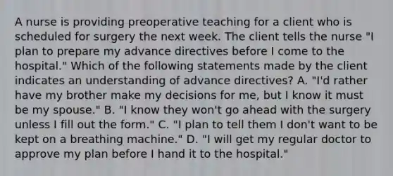 A nurse is providing preoperative teaching for a client who is scheduled for surgery the next week. The client tells the nurse "I plan to prepare my advance directives before I come to the hospital." Which of the following statements made by the client indicates an understanding of advance directives? A. "I'd rather have my brother make my decisions for me, but I know it must be my spouse." B. "I know they won't go ahead with the surgery unless I fill out the form." C. "I plan to tell them I don't want to be kept on a breathing machine." D. "I will get my regular doctor to approve my plan before I hand it to the hospital."