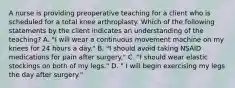 A nurse is providing preoperative teaching for a client who is scheduled for a total knee arthroplasty. Which of the following statements by the client indicates an understanding of the teaching? A. "I will wear a continuous movement machine on my knees for 24 hours a day." B. "I should avoid taking NSAID medications for pain after surgery." C. "I should wear elastic stockings on both of my legs." D. " I will begin exercising my legs the day after surgery."