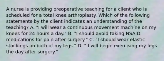 A nurse is providing preoperative teaching for a client who is scheduled for a total knee arthroplasty. Which of the following statements by the client indicates an understanding of the teaching? A. "I will wear a continuous movement machine on my knees for 24 hours a day." B. "I should avoid taking NSAID medications for pain after surgery." C. "I should wear elastic stockings on both of my legs." D. " I will begin exercising my legs the day after surgery."