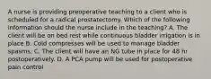 A nurse is providing preoperative teaching to a client who is scheduled for a radical prostatectomy. Which of the following information should the nurse include in the teaching? A. The client will be on bed rest while continuous bladder irrigation is in place B. Cold compresses will be used to manage bladder spasms. C. The client will have an NG tube in place for 48 hr postoperatively. D. A PCA pump will be used for postoperative pain control