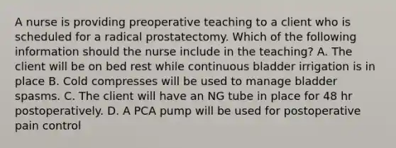 A nurse is providing preoperative teaching to a client who is scheduled for a radical prostatectomy. Which of the following information should the nurse include in the teaching? A. The client will be on bed rest while continuous bladder irrigation is in place B. Cold compresses will be used to manage bladder spasms. C. The client will have an NG tube in place for 48 hr postoperatively. D. A PCA pump will be used for postoperative pain control