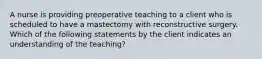 A nurse is providing preoperative teaching to a client who is scheduled to have a mastectomy with reconstructive surgery. Which of the following statements by the client indicates an understanding of the teaching?