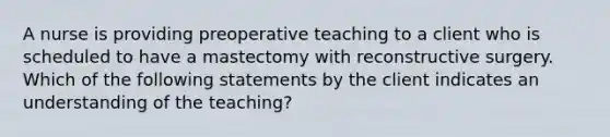 A nurse is providing preoperative teaching to a client who is scheduled to have a mastectomy with reconstructive surgery. Which of the following statements by the client indicates an understanding of the teaching?