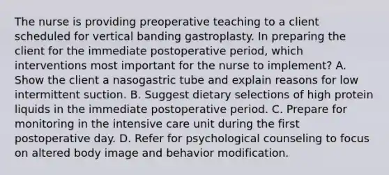 The nurse is providing preoperative teaching to a client scheduled for vertical banding gastroplasty. In preparing the client for the immediate postoperative period, which interventions most important for the nurse to implement? A. Show the client a nasogastric tube and explain reasons for low intermittent suction. B. Suggest dietary selections of high protein liquids in the immediate postoperative period. C. Prepare for monitoring in the intensive care unit during the first postoperative day. D. Refer for psychological counseling to focus on altered body image and behavior modification.