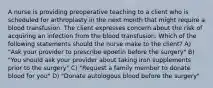 A nurse is providing preoperative teaching to a client who is scheduled for arthroplasty in the next month that might require a blood transfusion. The client expresses concern about the risk of acquiring an infection from the blood transfusion. Which of the following statements should the nurse make to the client? A) "Ask your provider to prescribe epoetin before the surgery" B) "You should ask your provider about taking iron supplements prior to the surgery" C) "Request a family member to donate blood for you" D) "Donate autologous blood before the surgery"