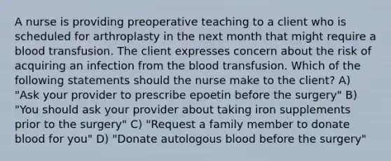 A nurse is providing preoperative teaching to a client who is scheduled for arthroplasty in the next month that might require a blood transfusion. The client expresses concern about the risk of acquiring an infection from the blood transfusion. Which of the following statements should the nurse make to the client? A) "Ask your provider to prescribe epoetin before the surgery" B) "You should ask your provider about taking iron supplements prior to the surgery" C) "Request a family member to donate blood for you" D) "Donate autologous blood before the surgery"