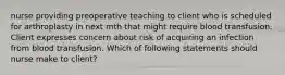 nurse providing preoperative teaching to client who is scheduled for arthroplasty in next mth that might require blood transfusion. Client expresses concern about risk of acquiring an infection from blood transfusion. Which of following statements should nurse make to client?