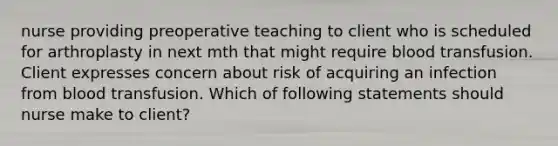 nurse providing preoperative teaching to client who is scheduled for arthroplasty in next mth that might require blood transfusion. Client expresses concern about risk of acquiring an infection from blood transfusion. Which of following statements should nurse make to client?