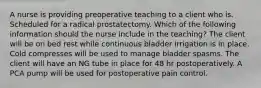 A nurse is providing preoperative teaching to a client who is. Scheduled for a radical prostatectomy. Which of the following information should the nurse include in the teaching? The client will be on bed rest while continuous bladder irrigation is in place. Cold compresses will be used to manage bladder spasms. The client will have an NG tube in place for 48 hr postoperatively. A PCA pump will be used for postoperative pain control.