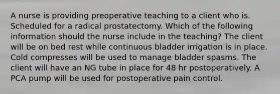 A nurse is providing preoperative teaching to a client who is. Scheduled for a radical prostatectomy. Which of the following information should the nurse include in the teaching? The client will be on bed rest while continuous bladder irrigation is in place. Cold compresses will be used to manage bladder spasms. The client will have an NG tube in place for 48 hr postoperatively. A PCA pump will be used for postoperative pain control.