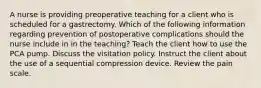 A nurse is providing preoperative teaching for a client who is scheduled for a gastrectomy. Which of the following information regarding prevention of postoperative complications should the nurse include in in the teaching? Teach the client how to use the PCA pump. Discuss the visitation policy. Instruct the client about the use of a sequential compression device. Review the pain scale.