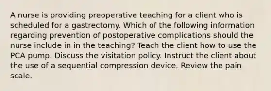 A nurse is providing preoperative teaching for a client who is scheduled for a gastrectomy. Which of the following information regarding prevention of postoperative complications should the nurse include in in the teaching? Teach the client how to use the PCA pump. Discuss the visitation policy. Instruct the client about the use of a sequential compression device. Review the pain scale.