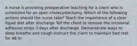 A nurse is providing preoperative teaching for a client who is scheduled for an open cholecystectomy. Which of the following actions should the nurse take? Teach the importance of a clear liquid diet after discharge Tell the client to remove the incisional adhesive strips 3 days after discharge. Demonstrate ways to deep breathe and cough Instruct the client to maintain bed rest for 48 hr