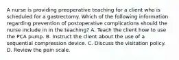 A nurse is providing preoperative teaching for a client who is scheduled for a gastrectomy. Which of the following information regarding prevention of postoperative complications should the nurse include in in the teaching? A. Teach the client how to use the PCA pump. B. Instruct the client about the use of a sequential compression device. C. Discuss the visitation policy. D. Review the pain scale.