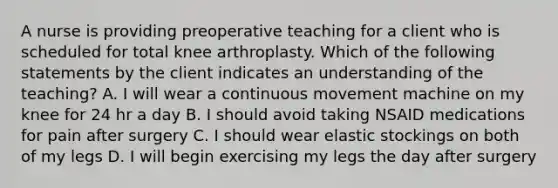 A nurse is providing preoperative teaching for a client who is scheduled for total knee arthroplasty. Which of the following statements by the client indicates an understanding of the teaching? A. I will wear a continuous movement machine on my knee for 24 hr a day B. I should avoid taking NSAID medications for pain after surgery C. I should wear elastic stockings on both of my legs D. I will begin exercising my legs the day after surgery