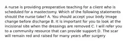 A nurse is providing preoperative teaching for a client who is scheduled for a mastectomy. Which of the following statements should the nurse take? A. You should accept your body image change before discharge B. It is important for you to look at the incisional site when the dressings are removed C. I will refer you to a community resource that can provide support D. The scar will remain red and raised for many years after surgery