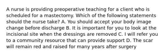 A nurse is providing preoperative teaching for a client who is scheduled for a mastectomy. Which of the following statements should the nurse take? A. You should accept your body image change before discharge B. It is important for you to look at the incisional site when the dressings are removed C. I will refer you to a community resource that can provide support D. The scar will remain red and raised for many years after surgery