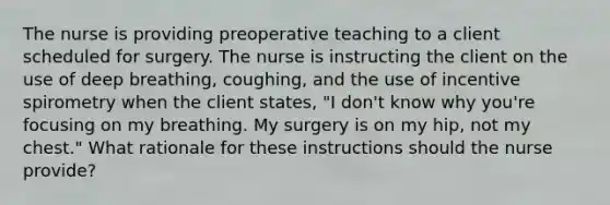 The nurse is providing preoperative teaching to a client scheduled for surgery. The nurse is instructing the client on the use of deep breathing, coughing, and the use of incentive spirometry when the client states, "I don't know why you're focusing on my breathing. My surgery is on my hip, not my chest." What rationale for these instructions should the nurse provide?