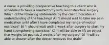 A nurse is providing preoperative teaching to a client who is scheduled to have a mastectomy with reconstructive surgery. Which of the following statements by the client indicates an understanding of the teaching? A) "I should wait to take my pain medication until after I have completed my range-of-motion exercises" B) "I should wait until a week after surgery to start my hand-strengthening exercises" C) "I will be able to lift an object that weighs 10 pounds 2 weeks after my surgery" D) "I will be able to shower after the doctor removes the drain"